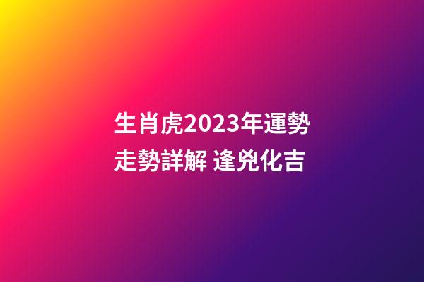生肖虎2023年運勢走勢詳解 逢兇化吉